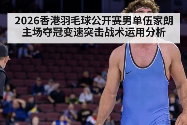 2026香港羽毛球公开赛男单伍家朗主场夺冠变速突击战术运用分析