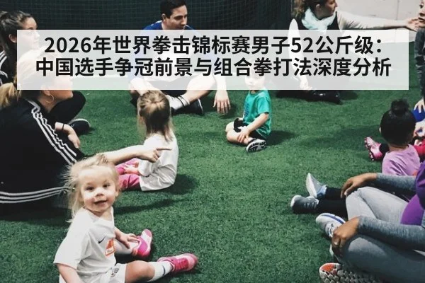 2026年世界拳击锦标赛男子52公斤级：中国选手争冠前景与组合拳打法深度分析