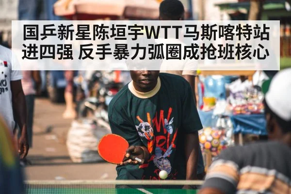 国乒新星陈垣宇WTT马斯喀特站进四强 反手暴力弧圈成抢班核心
